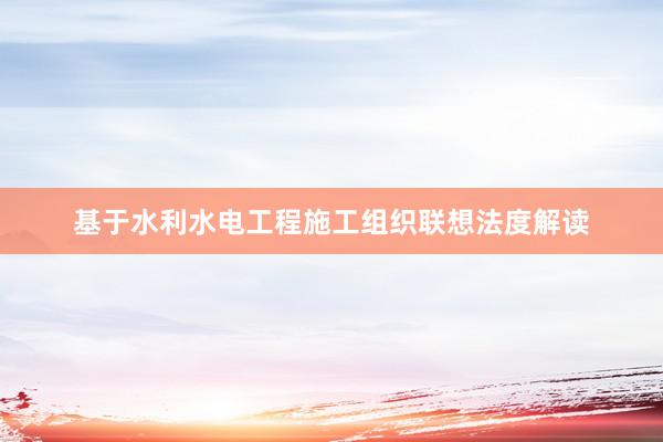 基于水利水电工程施工组织联想法度解读